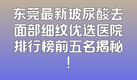 东莞最新玻尿酸去面部细纹优选医院排行榜前五名揭秘！