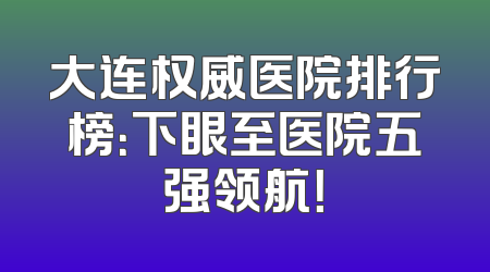 大连权威医院排行榜：下眼至医院五强领航！