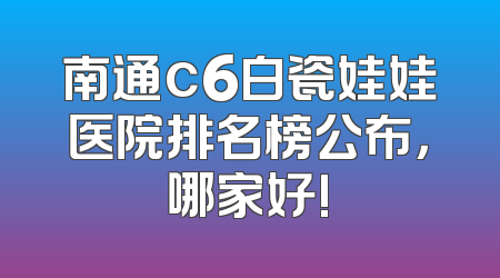 南通c6白瓷娃娃医院排名榜公布，哪家好!