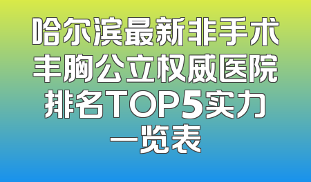 哈尔滨最新非手术丰胸公立权威医院排名TOP5实力一览表