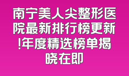 南宁美人尖整形医院最新排行榜更新！年度精选榜单揭晓在即
