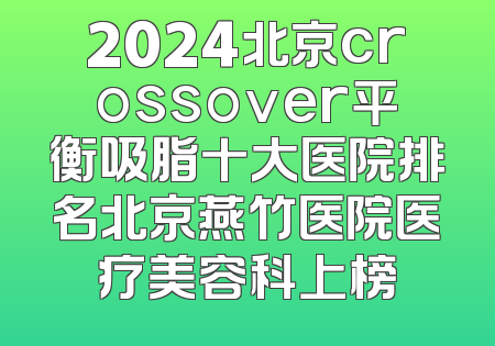 2024北京crossover平衡吸脂十大医院排名北京燕竹医院医疗美容科上榜