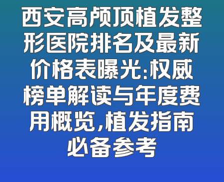 西安高颅顶植发整形医院排名及最新价格表曝光：权威榜单解读与年度费用概览，植发指南必备参考