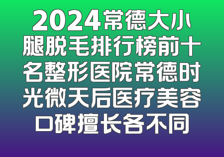 2024常德大小腿脱毛排行榜前十名整形医院常德时光微天后医疗美容口碑擅长各不同