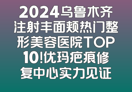 2024乌鲁木齐注射丰面颊热门整形美容医院TOP10！优玛疤痕修复中心实力见证