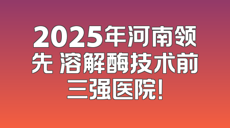 2025年河南领先 溶解酶技术前三强医院！