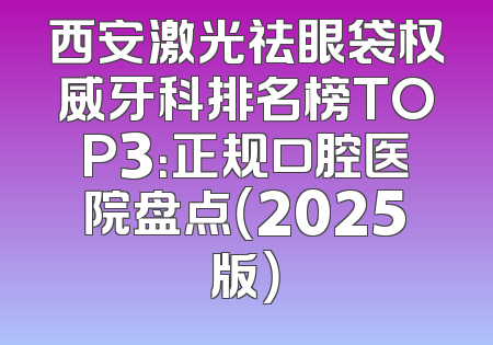 西安激光祛眼袋权威牙科排名榜TOP3：正规口腔医院盘点（2025版）