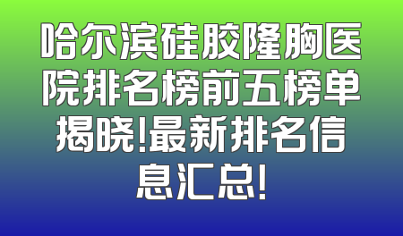 哈尔滨硅胶隆胸医院排名榜前五榜单揭晓！最新排名信息汇总！
