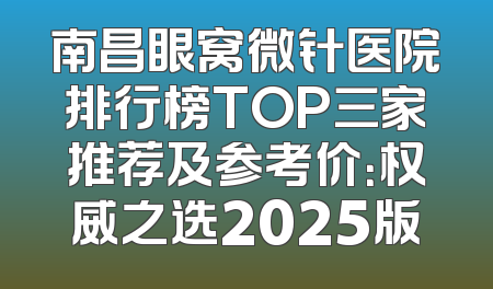 南昌眼窝微针医院排行榜TOP三家推荐及参考价：权威之选2025版