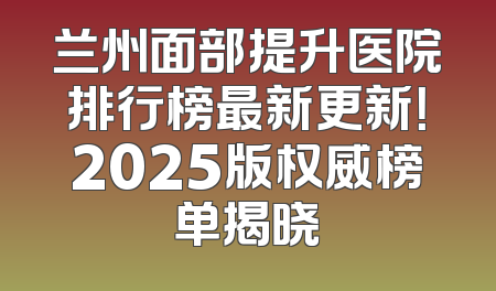 兰州面部提升医院排行榜最新更新！2025版权威榜单揭晓