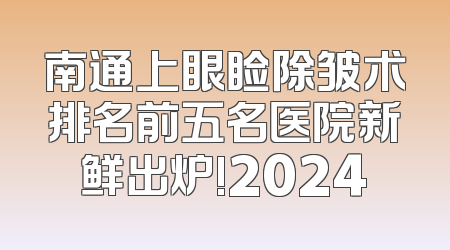 南通上眼睑除皱术排名前五名医院新鲜出炉!2024