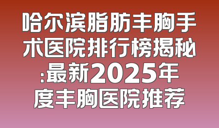 哈尔滨脂肪丰胸手术医院排行榜揭秘：最新2025年度丰胸医院推荐