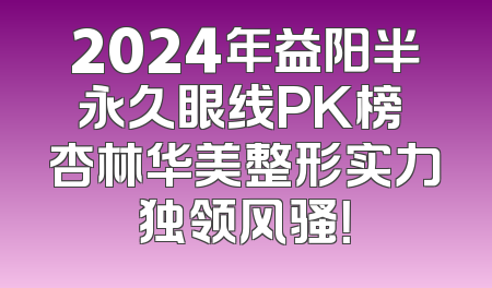 2024年益阳半永久眼线PK榜 杏林华美整形实力独领风骚！