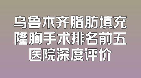 乌鲁木齐脂肪填充隆胸手术排名前五医院深度评价