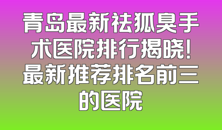 青岛最新祛狐臭手术医院排行揭晓！最新推荐排名前三的医院