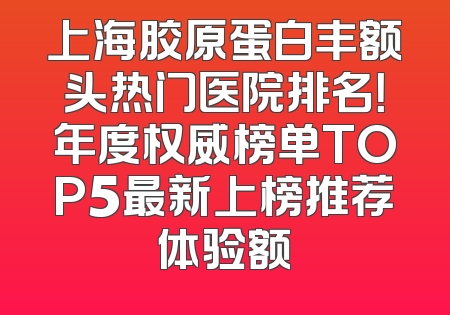 上海胶原蛋白丰额头热门医院排名！年度权威榜单TOP5最新上榜推荐体验额