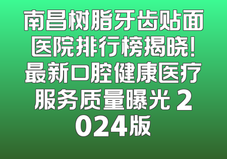 南昌树脂牙齿贴面医院排行榜揭晓！最新口腔健康医疗服务质量曝光 2024版