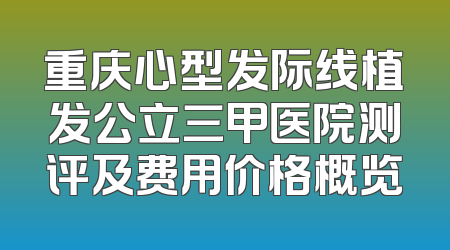 重庆心型发际线植发公立三甲医院测评及费用价格概览