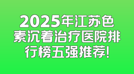 2025年江苏色素沉着治疗医院排行榜五强推荐！