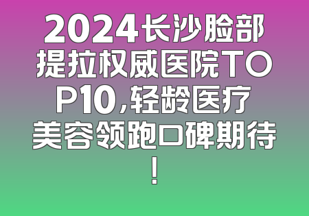 2024长沙脸部提拉权威医院TOP10，轻龄医疗美容领跑口碑期待！