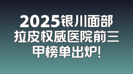 2025银川面部拉皮权威医院前三甲榜单出炉！