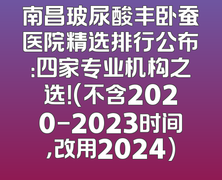 南昌玻尿酸丰卧蚕医院精选排行公布：四家专业机构之选！(不含2020-2023时间，改用2024)