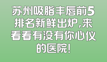 苏州吸脂丰唇前5排名新鲜出炉，来看看有没有你心仪的医院！