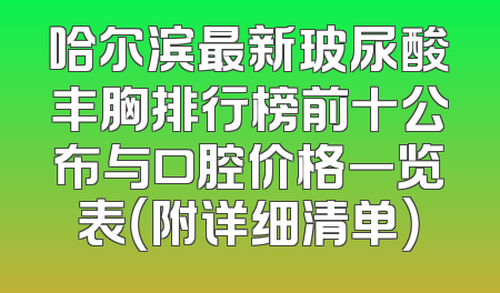 哈尔滨最新玻尿酸丰胸排行榜前十公布与口腔价格一览表（附详细清单）