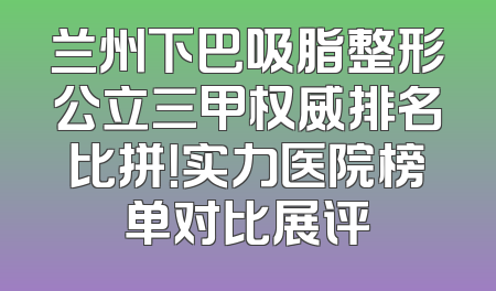 兰州下巴吸脂整形公立三甲权威排名比拼！实力医院榜单对比展评