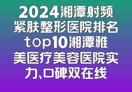 2024湘潭射频紧肤整形医院排名top10湘潭雅美医疗美容医院实力、口碑双在线