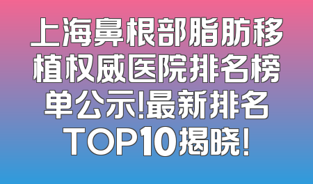 上海鼻根部脂肪移植权威医院排名榜单公示！最新排名TOP10揭晓！