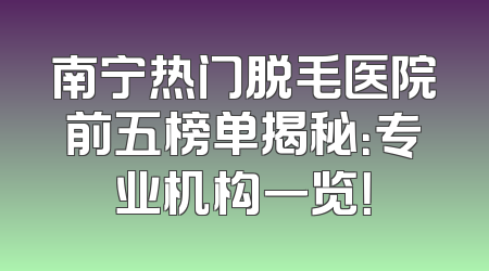 南宁热门脱毛医院前五榜单揭秘：专业机构一览！