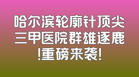 哈尔滨轮廓针顶尖三甲医院群雄逐鹿！重磅来袭！