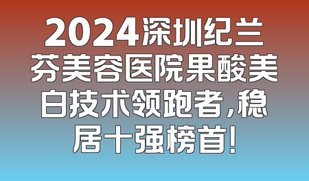 2024深圳纪兰芬美容医院果酸美白技术领跑者，稳居十强榜首！