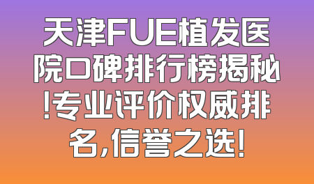 天津FUE植发医院口碑排行榜揭秘！专业评价权威排名，信誉之选！
