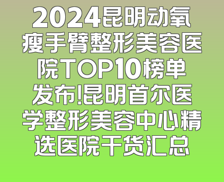 2024昆明动氧瘦手臂整形美容医院TOP10榜单发布！昆明首尔医学整形美容中心精选医院干货汇总