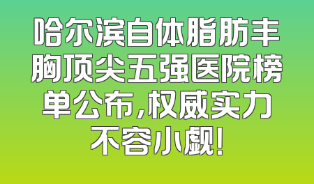 哈尔滨自体脂肪丰胸顶尖五强医院榜单公布，权威实力不容小觑！