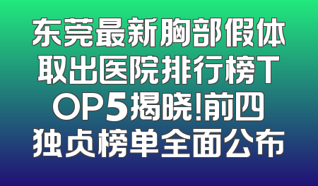 东莞最新胸部假体取出医院排行榜TOP5揭晓！前四独占榜单全面公布