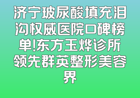 济宁玻尿酸填充泪沟权威医院口碑榜单！东方玉烨诊所领先群英整形美容界