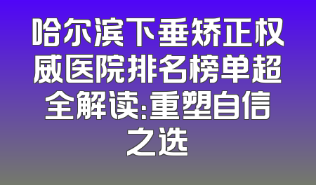 哈尔滨下垂矫正权威医院排名榜单超全解读：重塑自信之选