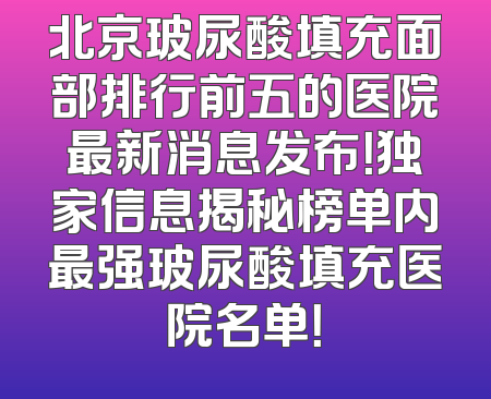 北京玻尿酸填充面部排行前五的医院最新消息发布！独家信息揭秘榜单内最强玻尿酸填充医院名单！