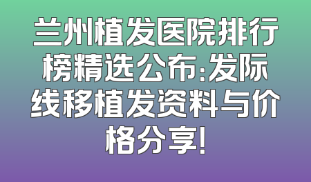 兰州植发医院排行榜精选公布：发际线移植发资料与价格分享！