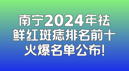 南宁2024年祛鲜红斑痣排名前十火爆名单公布！