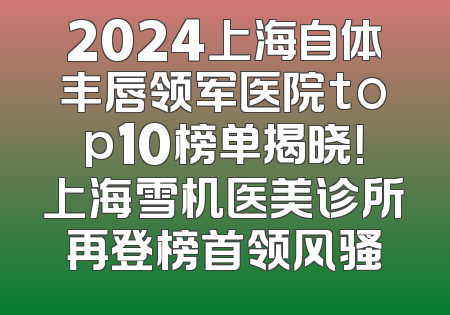 2024上海自体丰唇领军医院top10榜单揭晓！上海雪机医美诊所再登榜首领风骚