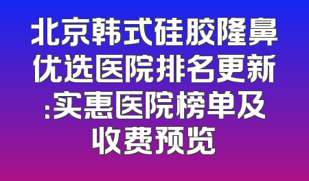 北京韩式硅胶隆鼻优选医院排名更新：实惠医院榜单及收费预览