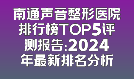 南通声音整形医院排行榜TOP5评测报告：2024年最新排名分析