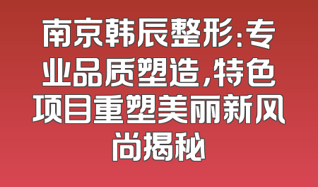 南京韩辰整形：专业品质塑造，特色项目重塑美丽新风尚揭秘