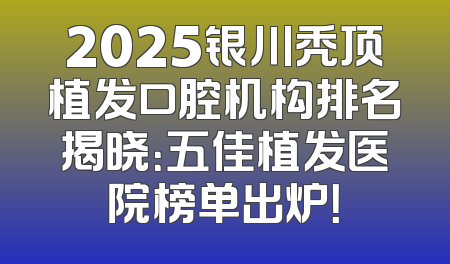 2025银川秃顶植发口腔机构排名揭晓：五佳植发医院榜单出炉！