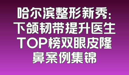 哈尔滨整形新秀：下颌韧带提升医生TOP榜双眼皮隆鼻案例集锦