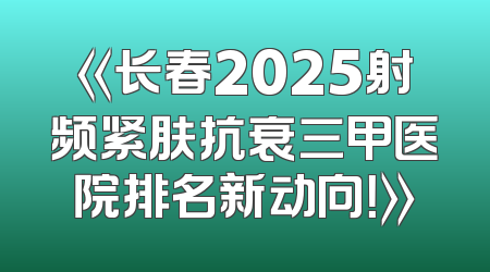 《长春2025射频紧肤抗衰三甲医院排名新动向！》